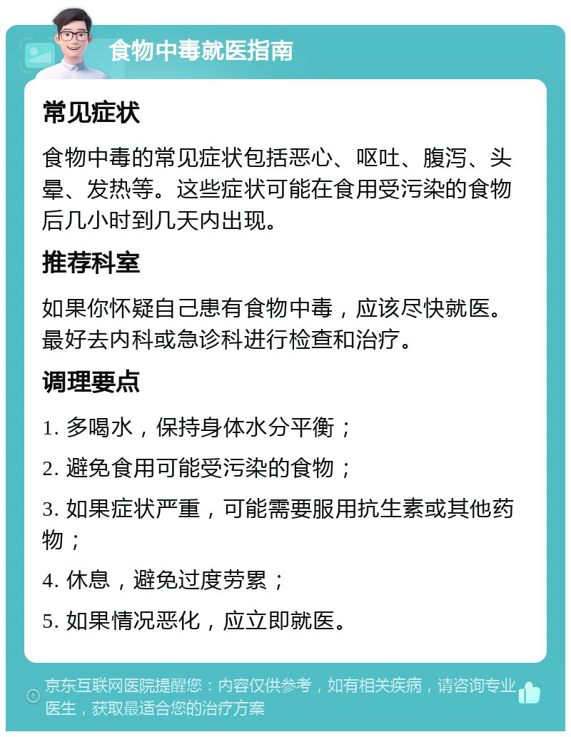 食物中毒就医指南 常见症状 食物中毒的常见症状包括恶心、呕吐、腹泻、头晕、发热等。这些症状可能在食用受污染的食物后几小时到几天内出现。 推荐科室 如果你怀疑自己患有食物中毒，应该尽快就医。最好去内科或急诊科进行检查和治疗。 调理要点 1. 多喝水，保持身体水分平衡； 2. 避免食用可能受污染的食物； 3. 如果症状严重，可能需要服用抗生素或其他药物； 4. 休息，避免过度劳累； 5. 如果情况恶化，应立即就医。