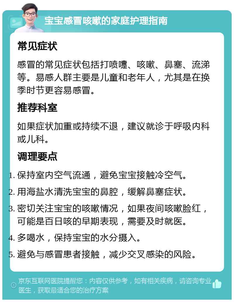 宝宝感冒咳嗽的家庭护理指南 常见症状 感冒的常见症状包括打喷嚏、咳嗽、鼻塞、流涕等。易感人群主要是儿童和老年人，尤其是在换季时节更容易感冒。 推荐科室 如果症状加重或持续不退，建议就诊于呼吸内科或儿科。 调理要点 保持室内空气流通，避免宝宝接触冷空气。 用海盐水清洗宝宝的鼻腔，缓解鼻塞症状。 密切关注宝宝的咳嗽情况，如果夜间咳嗽脸红，可能是百日咳的早期表现，需要及时就医。 多喝水，保持宝宝的水分摄入。 避免与感冒患者接触，减少交叉感染的风险。