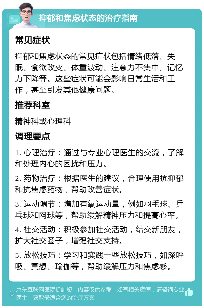 抑郁和焦虑状态的治疗指南 常见症状 抑郁和焦虑状态的常见症状包括情绪低落、失眠、食欲改变、体重波动、注意力不集中、记忆力下降等。这些症状可能会影响日常生活和工作，甚至引发其他健康问题。 推荐科室 精神科或心理科 调理要点 1. 心理治疗：通过与专业心理医生的交流，了解和处理内心的困扰和压力。 2. 药物治疗：根据医生的建议，合理使用抗抑郁和抗焦虑药物，帮助改善症状。 3. 运动调节：增加有氧运动量，例如羽毛球、乒乓球和网球等，帮助缓解精神压力和提高心率。 4. 社交活动：积极参加社交活动，结交新朋友，扩大社交圈子，增强社交支持。 5. 放松技巧：学习和实践一些放松技巧，如深呼吸、冥想、瑜伽等，帮助缓解压力和焦虑感。