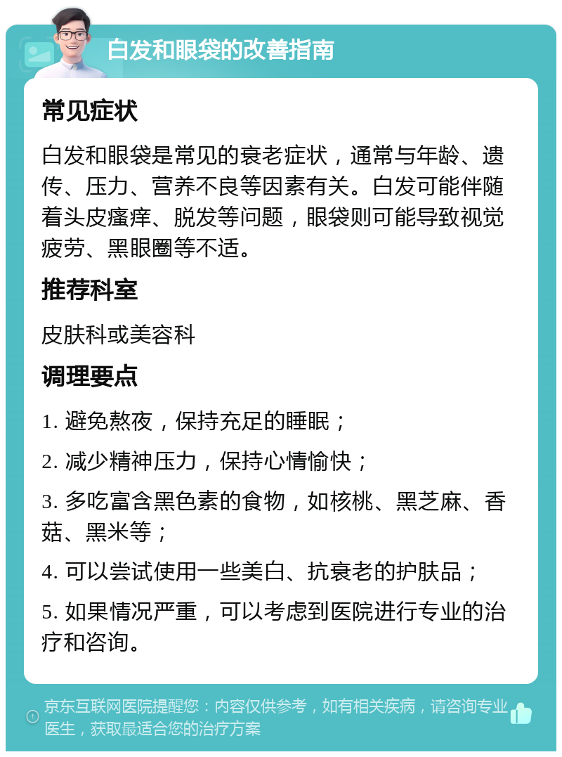 白发和眼袋的改善指南 常见症状 白发和眼袋是常见的衰老症状，通常与年龄、遗传、压力、营养不良等因素有关。白发可能伴随着头皮瘙痒、脱发等问题，眼袋则可能导致视觉疲劳、黑眼圈等不适。 推荐科室 皮肤科或美容科 调理要点 1. 避免熬夜，保持充足的睡眠； 2. 减少精神压力，保持心情愉快； 3. 多吃富含黑色素的食物，如核桃、黑芝麻、香菇、黑米等； 4. 可以尝试使用一些美白、抗衰老的护肤品； 5. 如果情况严重，可以考虑到医院进行专业的治疗和咨询。