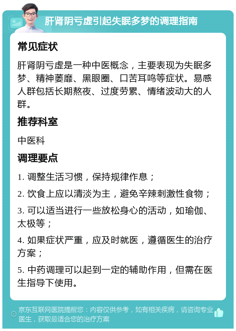 肝肾阴亏虚引起失眠多梦的调理指南 常见症状 肝肾阴亏虚是一种中医概念，主要表现为失眠多梦、精神萎靡、黑眼圈、口苦耳鸣等症状。易感人群包括长期熬夜、过度劳累、情绪波动大的人群。 推荐科室 中医科 调理要点 1. 调整生活习惯，保持规律作息； 2. 饮食上应以清淡为主，避免辛辣刺激性食物； 3. 可以适当进行一些放松身心的活动，如瑜伽、太极等； 4. 如果症状严重，应及时就医，遵循医生的治疗方案； 5. 中药调理可以起到一定的辅助作用，但需在医生指导下使用。