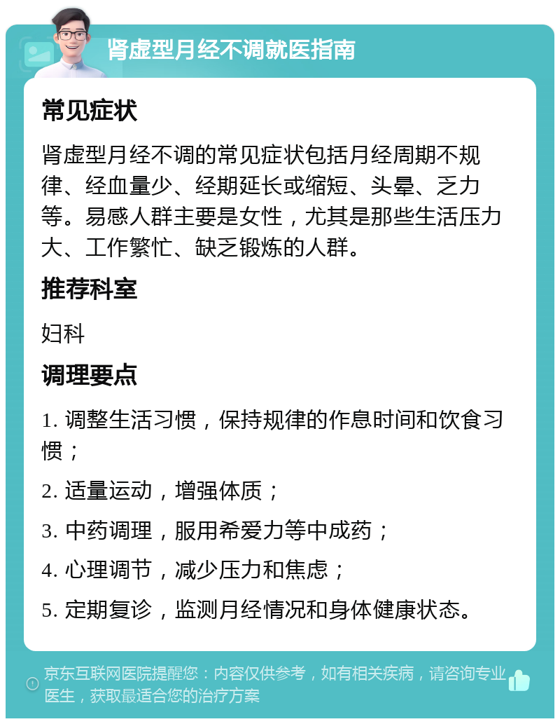 肾虚型月经不调就医指南 常见症状 肾虚型月经不调的常见症状包括月经周期不规律、经血量少、经期延长或缩短、头晕、乏力等。易感人群主要是女性，尤其是那些生活压力大、工作繁忙、缺乏锻炼的人群。 推荐科室 妇科 调理要点 1. 调整生活习惯，保持规律的作息时间和饮食习惯； 2. 适量运动，增强体质； 3. 中药调理，服用希爱力等中成药； 4. 心理调节，减少压力和焦虑； 5. 定期复诊，监测月经情况和身体健康状态。