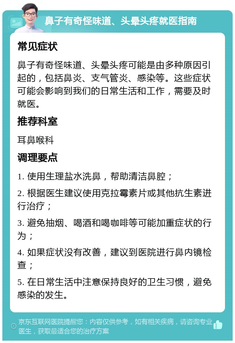 鼻子有奇怪味道、头晕头疼就医指南 常见症状 鼻子有奇怪味道、头晕头疼可能是由多种原因引起的，包括鼻炎、支气管炎、感染等。这些症状可能会影响到我们的日常生活和工作，需要及时就医。 推荐科室 耳鼻喉科 调理要点 1. 使用生理盐水洗鼻，帮助清洁鼻腔； 2. 根据医生建议使用克拉霉素片或其他抗生素进行治疗； 3. 避免抽烟、喝酒和喝咖啡等可能加重症状的行为； 4. 如果症状没有改善，建议到医院进行鼻内镜检查； 5. 在日常生活中注意保持良好的卫生习惯，避免感染的发生。