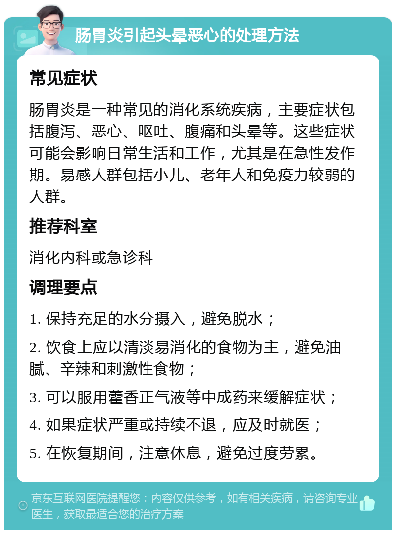 肠胃炎引起头晕恶心的处理方法 常见症状 肠胃炎是一种常见的消化系统疾病，主要症状包括腹泻、恶心、呕吐、腹痛和头晕等。这些症状可能会影响日常生活和工作，尤其是在急性发作期。易感人群包括小儿、老年人和免疫力较弱的人群。 推荐科室 消化内科或急诊科 调理要点 1. 保持充足的水分摄入，避免脱水； 2. 饮食上应以清淡易消化的食物为主，避免油腻、辛辣和刺激性食物； 3. 可以服用藿香正气液等中成药来缓解症状； 4. 如果症状严重或持续不退，应及时就医； 5. 在恢复期间，注意休息，避免过度劳累。