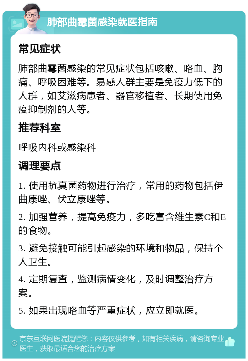 肺部曲霉菌感染就医指南 常见症状 肺部曲霉菌感染的常见症状包括咳嗽、咯血、胸痛、呼吸困难等。易感人群主要是免疫力低下的人群，如艾滋病患者、器官移植者、长期使用免疫抑制剂的人等。 推荐科室 呼吸内科或感染科 调理要点 1. 使用抗真菌药物进行治疗，常用的药物包括伊曲康唑、伏立康唑等。 2. 加强营养，提高免疫力，多吃富含维生素C和E的食物。 3. 避免接触可能引起感染的环境和物品，保持个人卫生。 4. 定期复查，监测病情变化，及时调整治疗方案。 5. 如果出现咯血等严重症状，应立即就医。