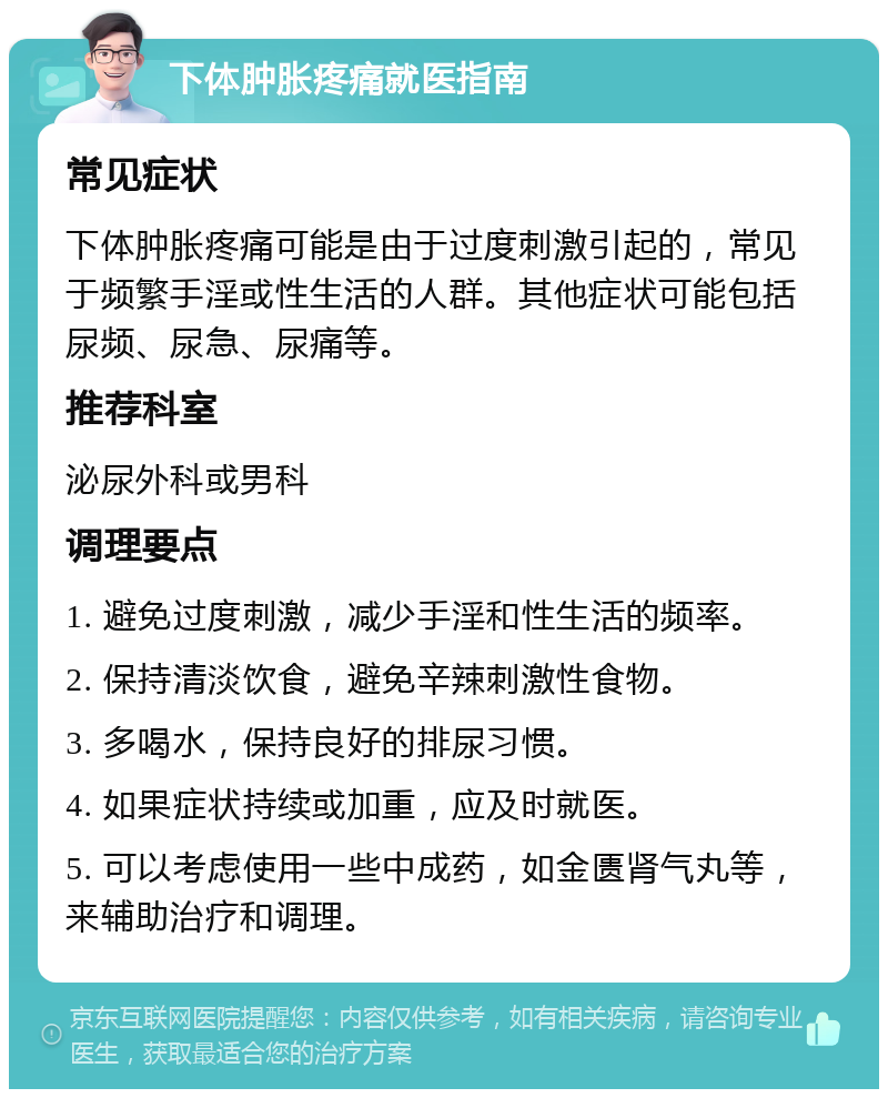 下体肿胀疼痛就医指南 常见症状 下体肿胀疼痛可能是由于过度刺激引起的，常见于频繁手淫或性生活的人群。其他症状可能包括尿频、尿急、尿痛等。 推荐科室 泌尿外科或男科 调理要点 1. 避免过度刺激，减少手淫和性生活的频率。 2. 保持清淡饮食，避免辛辣刺激性食物。 3. 多喝水，保持良好的排尿习惯。 4. 如果症状持续或加重，应及时就医。 5. 可以考虑使用一些中成药，如金匮肾气丸等，来辅助治疗和调理。