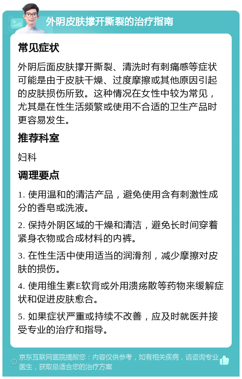 外阴皮肤撑开撕裂的治疗指南 常见症状 外阴后面皮肤撑开撕裂、清洗时有刺痛感等症状可能是由于皮肤干燥、过度摩擦或其他原因引起的皮肤损伤所致。这种情况在女性中较为常见，尤其是在性生活频繁或使用不合适的卫生产品时更容易发生。 推荐科室 妇科 调理要点 1. 使用温和的清洁产品，避免使用含有刺激性成分的香皂或洗液。 2. 保持外阴区域的干燥和清洁，避免长时间穿着紧身衣物或合成材料的内裤。 3. 在性生活中使用适当的润滑剂，减少摩擦对皮肤的损伤。 4. 使用维生素E软膏或外用溃疡散等药物来缓解症状和促进皮肤愈合。 5. 如果症状严重或持续不改善，应及时就医并接受专业的治疗和指导。