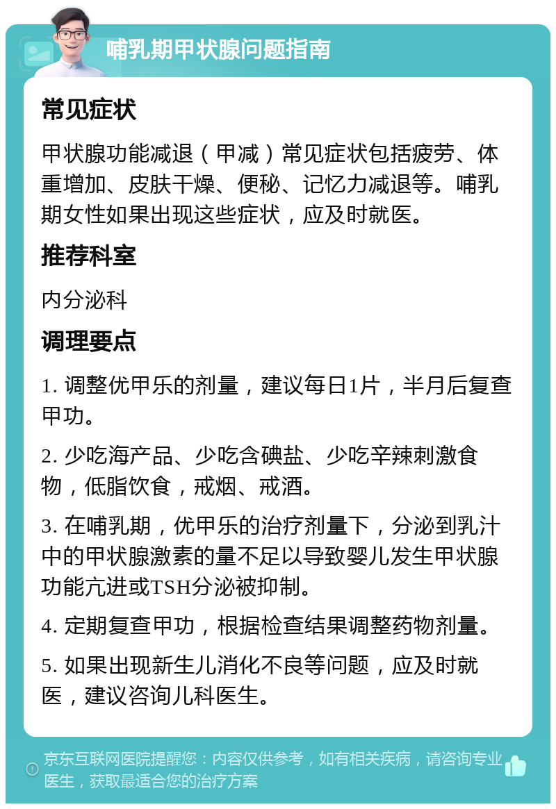 哺乳期甲状腺问题指南 常见症状 甲状腺功能减退（甲减）常见症状包括疲劳、体重增加、皮肤干燥、便秘、记忆力减退等。哺乳期女性如果出现这些症状，应及时就医。 推荐科室 内分泌科 调理要点 1. 调整优甲乐的剂量，建议每日1片，半月后复查甲功。 2. 少吃海产品、少吃含碘盐、少吃辛辣刺激食物，低脂饮食，戒烟、戒酒。 3. 在哺乳期，优甲乐的治疗剂量下，分泌到乳汁中的甲状腺激素的量不足以导致婴儿发生甲状腺功能亢进或TSH分泌被抑制。 4. 定期复查甲功，根据检查结果调整药物剂量。 5. 如果出现新生儿消化不良等问题，应及时就医，建议咨询儿科医生。