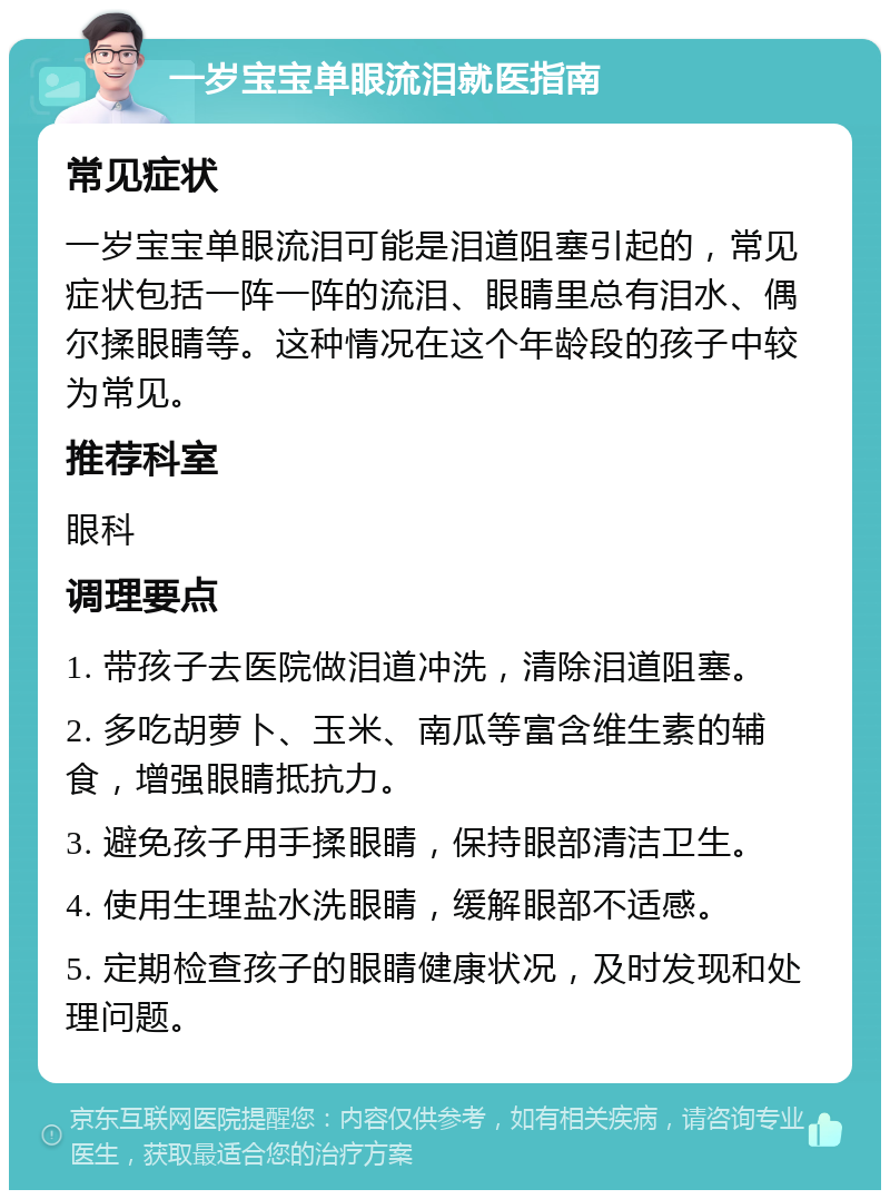 一岁宝宝单眼流泪就医指南 常见症状 一岁宝宝单眼流泪可能是泪道阻塞引起的，常见症状包括一阵一阵的流泪、眼睛里总有泪水、偶尔揉眼睛等。这种情况在这个年龄段的孩子中较为常见。 推荐科室 眼科 调理要点 1. 带孩子去医院做泪道冲洗，清除泪道阻塞。 2. 多吃胡萝卜、玉米、南瓜等富含维生素的辅食，增强眼睛抵抗力。 3. 避免孩子用手揉眼睛，保持眼部清洁卫生。 4. 使用生理盐水洗眼睛，缓解眼部不适感。 5. 定期检查孩子的眼睛健康状况，及时发现和处理问题。