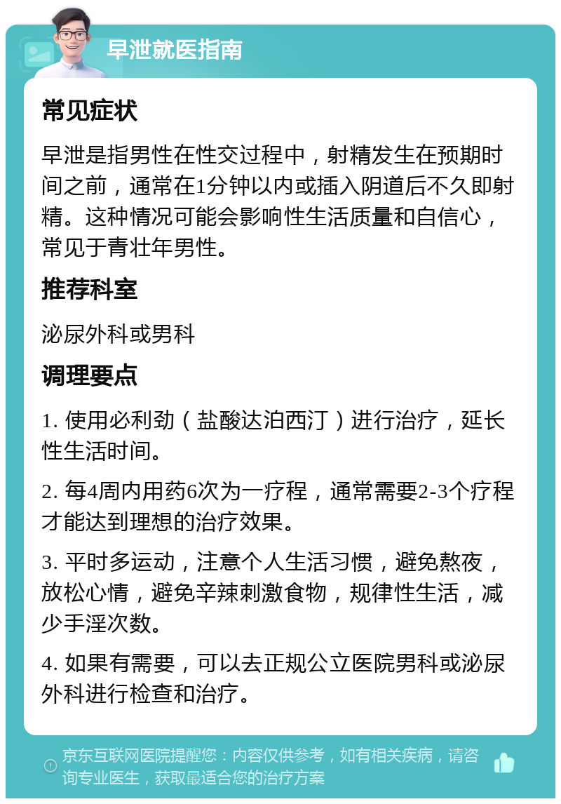 早泄就医指南 常见症状 早泄是指男性在性交过程中，射精发生在预期时间之前，通常在1分钟以内或插入阴道后不久即射精。这种情况可能会影响性生活质量和自信心，常见于青壮年男性。 推荐科室 泌尿外科或男科 调理要点 1. 使用必利劲（盐酸达泊西汀）进行治疗，延长性生活时间。 2. 每4周内用药6次为一疗程，通常需要2-3个疗程才能达到理想的治疗效果。 3. 平时多运动，注意个人生活习惯，避免熬夜，放松心情，避免辛辣刺激食物，规律性生活，减少手淫次数。 4. 如果有需要，可以去正规公立医院男科或泌尿外科进行检查和治疗。