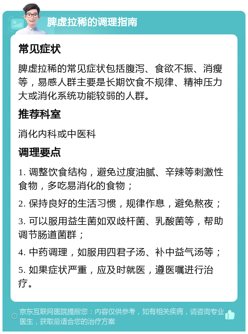 脾虚拉稀的调理指南 常见症状 脾虚拉稀的常见症状包括腹泻、食欲不振、消瘦等，易感人群主要是长期饮食不规律、精神压力大或消化系统功能较弱的人群。 推荐科室 消化内科或中医科 调理要点 1. 调整饮食结构，避免过度油腻、辛辣等刺激性食物，多吃易消化的食物； 2. 保持良好的生活习惯，规律作息，避免熬夜； 3. 可以服用益生菌如双歧杆菌、乳酸菌等，帮助调节肠道菌群； 4. 中药调理，如服用四君子汤、补中益气汤等； 5. 如果症状严重，应及时就医，遵医嘱进行治疗。