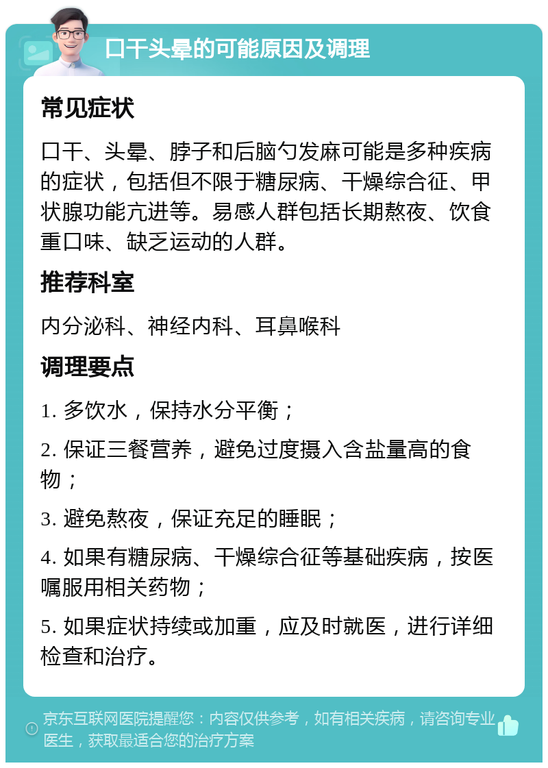 口干头晕的可能原因及调理 常见症状 口干、头晕、脖子和后脑勺发麻可能是多种疾病的症状，包括但不限于糖尿病、干燥综合征、甲状腺功能亢进等。易感人群包括长期熬夜、饮食重口味、缺乏运动的人群。 推荐科室 内分泌科、神经内科、耳鼻喉科 调理要点 1. 多饮水，保持水分平衡； 2. 保证三餐营养，避免过度摄入含盐量高的食物； 3. 避免熬夜，保证充足的睡眠； 4. 如果有糖尿病、干燥综合征等基础疾病，按医嘱服用相关药物； 5. 如果症状持续或加重，应及时就医，进行详细检查和治疗。