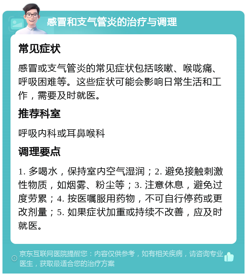 感冒和支气管炎的治疗与调理 常见症状 感冒或支气管炎的常见症状包括咳嗽、喉咙痛、呼吸困难等。这些症状可能会影响日常生活和工作，需要及时就医。 推荐科室 呼吸内科或耳鼻喉科 调理要点 1. 多喝水，保持室内空气湿润；2. 避免接触刺激性物质，如烟雾、粉尘等；3. 注意休息，避免过度劳累；4. 按医嘱服用药物，不可自行停药或更改剂量；5. 如果症状加重或持续不改善，应及时就医。