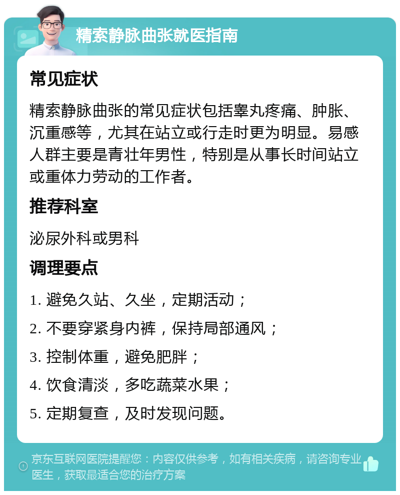 精索静脉曲张就医指南 常见症状 精索静脉曲张的常见症状包括睾丸疼痛、肿胀、沉重感等，尤其在站立或行走时更为明显。易感人群主要是青壮年男性，特别是从事长时间站立或重体力劳动的工作者。 推荐科室 泌尿外科或男科 调理要点 1. 避免久站、久坐，定期活动； 2. 不要穿紧身内裤，保持局部通风； 3. 控制体重，避免肥胖； 4. 饮食清淡，多吃蔬菜水果； 5. 定期复查，及时发现问题。