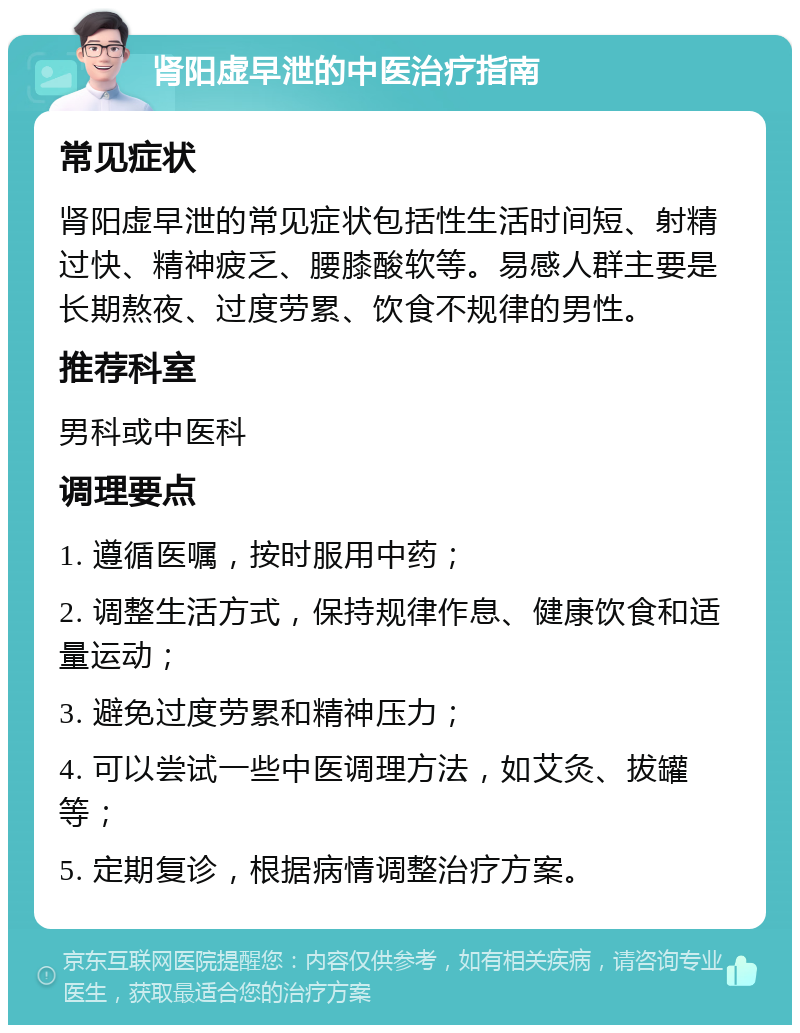 肾阳虚早泄的中医治疗指南 常见症状 肾阳虚早泄的常见症状包括性生活时间短、射精过快、精神疲乏、腰膝酸软等。易感人群主要是长期熬夜、过度劳累、饮食不规律的男性。 推荐科室 男科或中医科 调理要点 1. 遵循医嘱，按时服用中药； 2. 调整生活方式，保持规律作息、健康饮食和适量运动； 3. 避免过度劳累和精神压力； 4. 可以尝试一些中医调理方法，如艾灸、拔罐等； 5. 定期复诊，根据病情调整治疗方案。