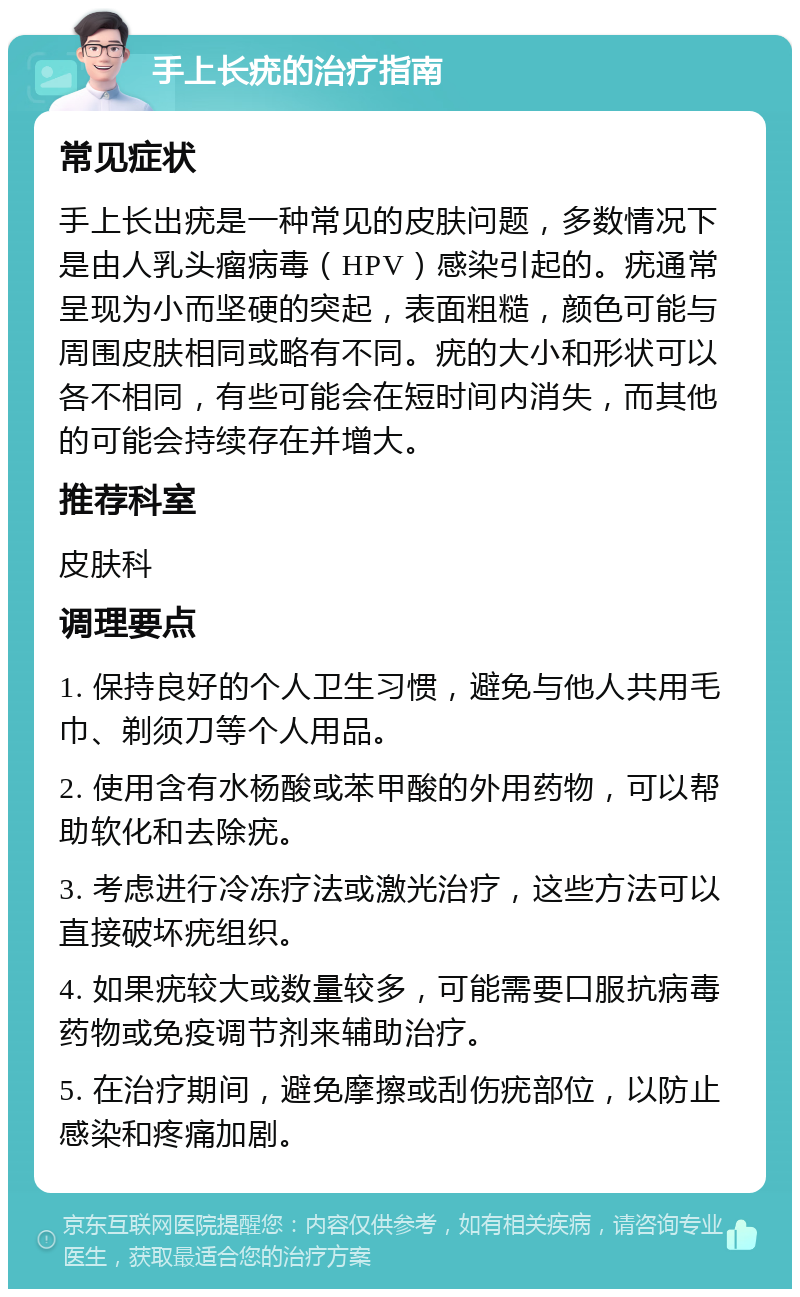 手上长疣的治疗指南 常见症状 手上长出疣是一种常见的皮肤问题，多数情况下是由人乳头瘤病毒（HPV）感染引起的。疣通常呈现为小而坚硬的突起，表面粗糙，颜色可能与周围皮肤相同或略有不同。疣的大小和形状可以各不相同，有些可能会在短时间内消失，而其他的可能会持续存在并增大。 推荐科室 皮肤科 调理要点 1. 保持良好的个人卫生习惯，避免与他人共用毛巾、剃须刀等个人用品。 2. 使用含有水杨酸或苯甲酸的外用药物，可以帮助软化和去除疣。 3. 考虑进行冷冻疗法或激光治疗，这些方法可以直接破坏疣组织。 4. 如果疣较大或数量较多，可能需要口服抗病毒药物或免疫调节剂来辅助治疗。 5. 在治疗期间，避免摩擦或刮伤疣部位，以防止感染和疼痛加剧。