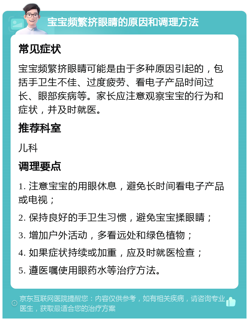 宝宝频繁挤眼睛的原因和调理方法 常见症状 宝宝频繁挤眼睛可能是由于多种原因引起的，包括手卫生不佳、过度疲劳、看电子产品时间过长、眼部疾病等。家长应注意观察宝宝的行为和症状，并及时就医。 推荐科室 儿科 调理要点 1. 注意宝宝的用眼休息，避免长时间看电子产品或电视； 2. 保持良好的手卫生习惯，避免宝宝揉眼睛； 3. 增加户外活动，多看远处和绿色植物； 4. 如果症状持续或加重，应及时就医检查； 5. 遵医嘱使用眼药水等治疗方法。