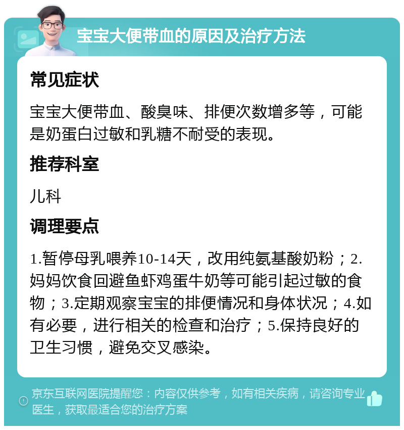 宝宝大便带血的原因及治疗方法 常见症状 宝宝大便带血、酸臭味、排便次数增多等，可能是奶蛋白过敏和乳糖不耐受的表现。 推荐科室 儿科 调理要点 1.暂停母乳喂养10-14天，改用纯氨基酸奶粉；2.妈妈饮食回避鱼虾鸡蛋牛奶等可能引起过敏的食物；3.定期观察宝宝的排便情况和身体状况；4.如有必要，进行相关的检查和治疗；5.保持良好的卫生习惯，避免交叉感染。