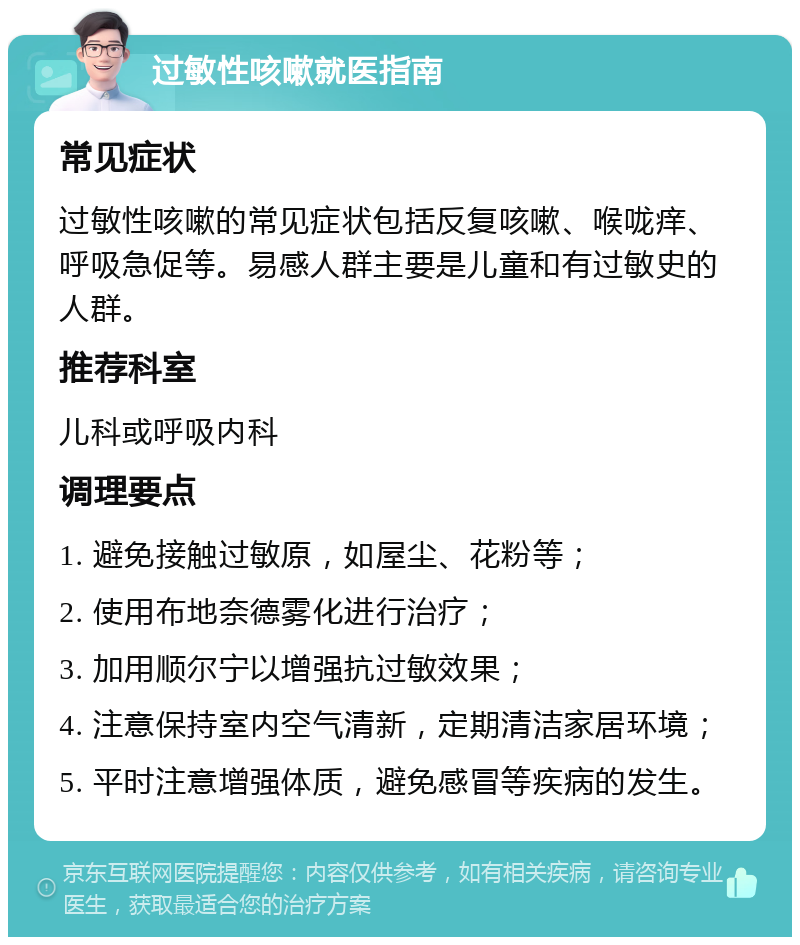 过敏性咳嗽就医指南 常见症状 过敏性咳嗽的常见症状包括反复咳嗽、喉咙痒、呼吸急促等。易感人群主要是儿童和有过敏史的人群。 推荐科室 儿科或呼吸内科 调理要点 1. 避免接触过敏原，如屋尘、花粉等； 2. 使用布地奈德雾化进行治疗； 3. 加用顺尔宁以增强抗过敏效果； 4. 注意保持室内空气清新，定期清洁家居环境； 5. 平时注意增强体质，避免感冒等疾病的发生。