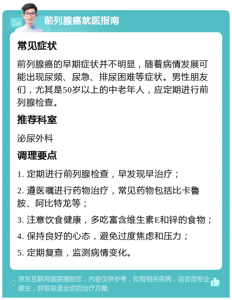 前列腺癌就医指南 常见症状 前列腺癌的早期症状并不明显，随着病情发展可能出现尿频、尿急、排尿困难等症状。男性朋友们，尤其是50岁以上的中老年人，应定期进行前列腺检查。 推荐科室 泌尿外科 调理要点 1. 定期进行前列腺检查，早发现早治疗； 2. 遵医嘱进行药物治疗，常见药物包括比卡鲁胺、阿比特龙等； 3. 注意饮食健康，多吃富含维生素E和锌的食物； 4. 保持良好的心态，避免过度焦虑和压力； 5. 定期复查，监测病情变化。