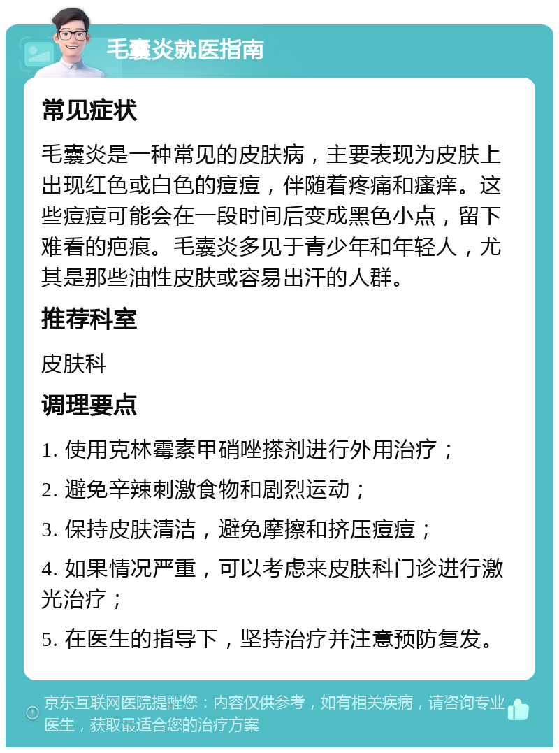 毛囊炎就医指南 常见症状 毛囊炎是一种常见的皮肤病，主要表现为皮肤上出现红色或白色的痘痘，伴随着疼痛和瘙痒。这些痘痘可能会在一段时间后变成黑色小点，留下难看的疤痕。毛囊炎多见于青少年和年轻人，尤其是那些油性皮肤或容易出汗的人群。 推荐科室 皮肤科 调理要点 1. 使用克林霉素甲硝唑搽剂进行外用治疗； 2. 避免辛辣刺激食物和剧烈运动； 3. 保持皮肤清洁，避免摩擦和挤压痘痘； 4. 如果情况严重，可以考虑来皮肤科门诊进行激光治疗； 5. 在医生的指导下，坚持治疗并注意预防复发。