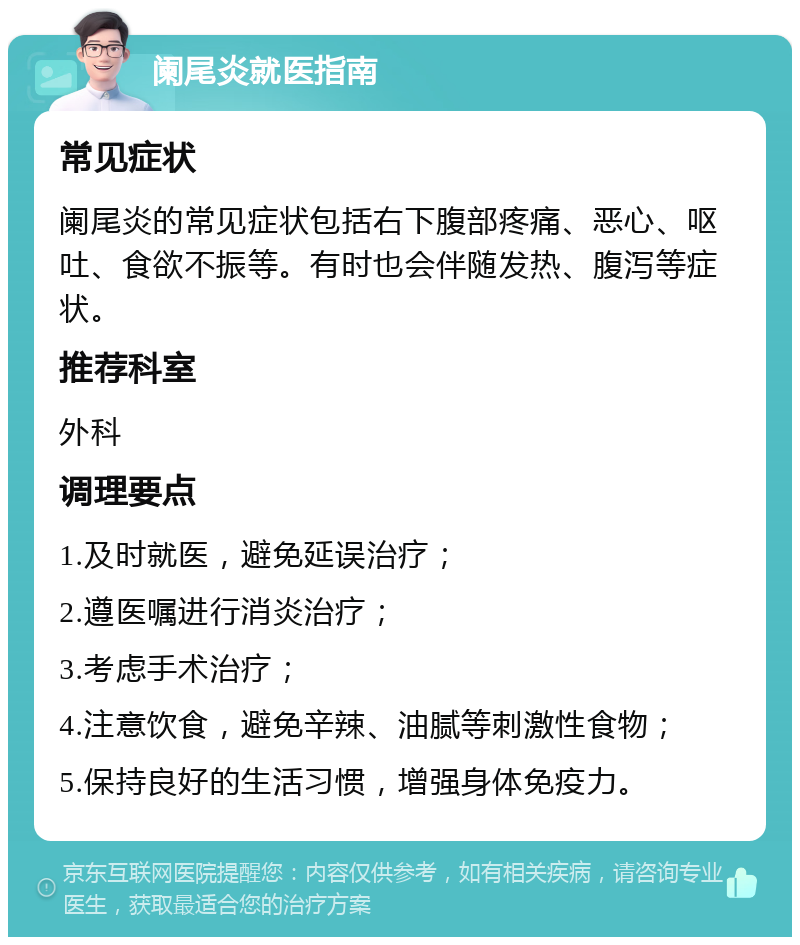 阑尾炎就医指南 常见症状 阑尾炎的常见症状包括右下腹部疼痛、恶心、呕吐、食欲不振等。有时也会伴随发热、腹泻等症状。 推荐科室 外科 调理要点 1.及时就医，避免延误治疗； 2.遵医嘱进行消炎治疗； 3.考虑手术治疗； 4.注意饮食，避免辛辣、油腻等刺激性食物； 5.保持良好的生活习惯，增强身体免疫力。