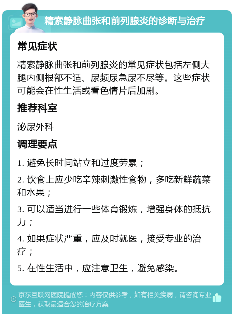 精索静脉曲张和前列腺炎的诊断与治疗 常见症状 精索静脉曲张和前列腺炎的常见症状包括左侧大腿内侧根部不适、尿频尿急尿不尽等。这些症状可能会在性生活或看色情片后加剧。 推荐科室 泌尿外科 调理要点 1. 避免长时间站立和过度劳累； 2. 饮食上应少吃辛辣刺激性食物，多吃新鲜蔬菜和水果； 3. 可以适当进行一些体育锻炼，增强身体的抵抗力； 4. 如果症状严重，应及时就医，接受专业的治疗； 5. 在性生活中，应注意卫生，避免感染。