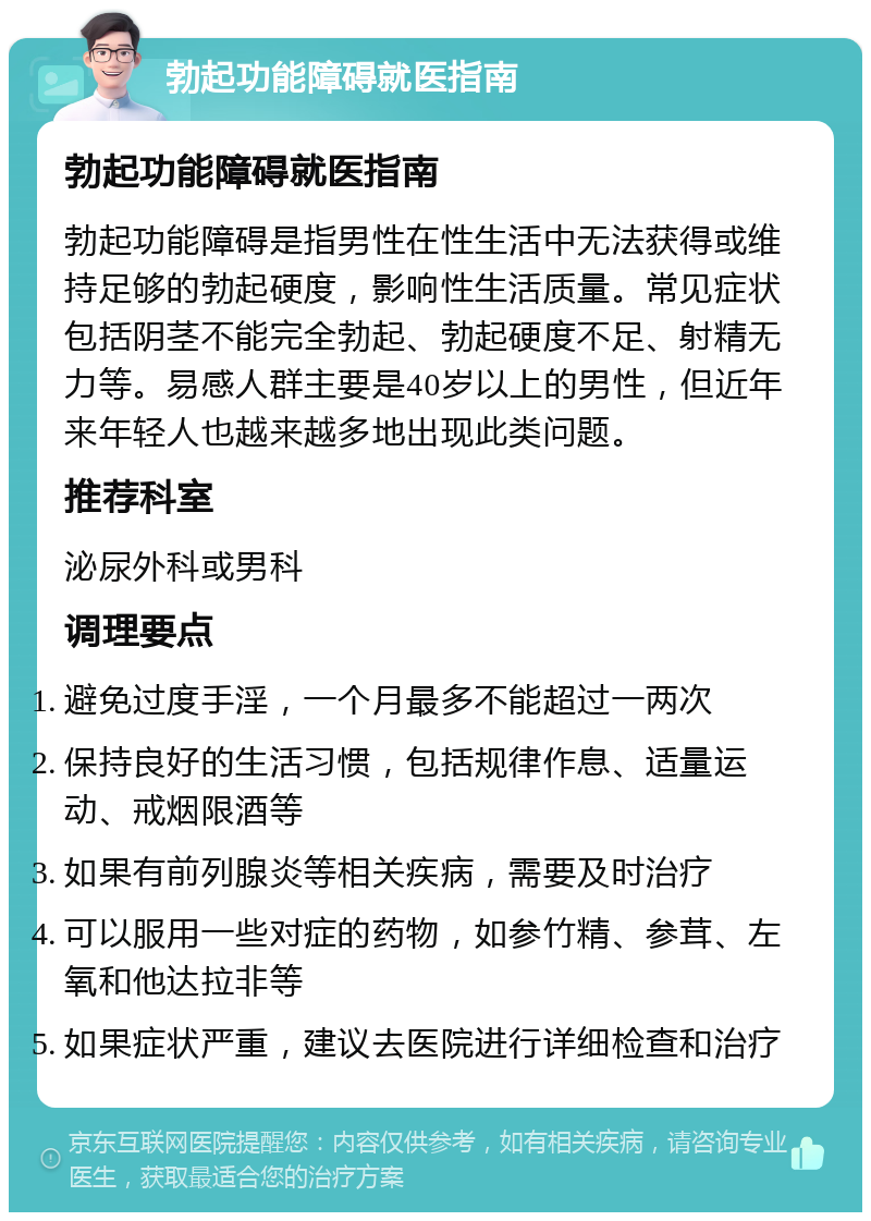 勃起功能障碍就医指南 勃起功能障碍就医指南 勃起功能障碍是指男性在性生活中无法获得或维持足够的勃起硬度，影响性生活质量。常见症状包括阴茎不能完全勃起、勃起硬度不足、射精无力等。易感人群主要是40岁以上的男性，但近年来年轻人也越来越多地出现此类问题。 推荐科室 泌尿外科或男科 调理要点 避免过度手淫，一个月最多不能超过一两次 保持良好的生活习惯，包括规律作息、适量运动、戒烟限酒等 如果有前列腺炎等相关疾病，需要及时治疗 可以服用一些对症的药物，如参竹精、参茸、左氧和他达拉非等 如果症状严重，建议去医院进行详细检查和治疗