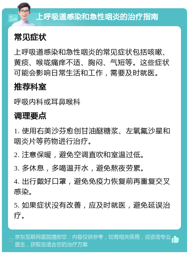 上呼吸道感染和急性咽炎的治疗指南 常见症状 上呼吸道感染和急性咽炎的常见症状包括咳嗽、黄痰、喉咙痛痒不适、胸闷、气短等。这些症状可能会影响日常生活和工作，需要及时就医。 推荐科室 呼吸内科或耳鼻喉科 调理要点 1. 使用右美沙芬愈创甘油醚糖浆、左氧氟沙星和咽炎片等药物进行治疗。 2. 注意保暖，避免空调直吹和室温过低。 3. 多休息，多喝温开水，避免熬夜劳累。 4. 出行戴好口罩，避免免疫力恢复前再重复交叉感染。 5. 如果症状没有改善，应及时就医，避免延误治疗。