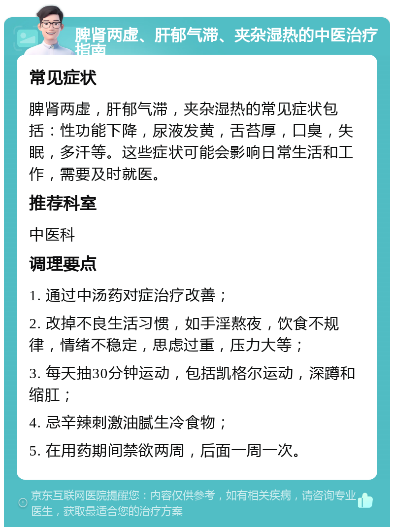 脾肾两虚、肝郁气滞、夹杂湿热的中医治疗指南 常见症状 脾肾两虚，肝郁气滞，夹杂湿热的常见症状包括：性功能下降，尿液发黄，舌苔厚，口臭，失眠，多汗等。这些症状可能会影响日常生活和工作，需要及时就医。 推荐科室 中医科 调理要点 1. 通过中汤药对症治疗改善； 2. 改掉不良生活习惯，如手淫熬夜，饮食不规律，情绪不稳定，思虑过重，压力大等； 3. 每天抽30分钟运动，包括凯格尔运动，深蹲和缩肛； 4. 忌辛辣刺激油腻生冷食物； 5. 在用药期间禁欲两周，后面一周一次。