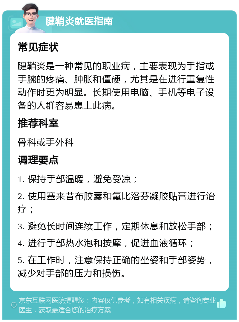 腱鞘炎就医指南 常见症状 腱鞘炎是一种常见的职业病，主要表现为手指或手腕的疼痛、肿胀和僵硬，尤其是在进行重复性动作时更为明显。长期使用电脑、手机等电子设备的人群容易患上此病。 推荐科室 骨科或手外科 调理要点 1. 保持手部温暖，避免受凉； 2. 使用塞来昔布胶囊和氟比洛芬凝胶贴膏进行治疗； 3. 避免长时间连续工作，定期休息和放松手部； 4. 进行手部热水泡和按摩，促进血液循环； 5. 在工作时，注意保持正确的坐姿和手部姿势，减少对手部的压力和损伤。