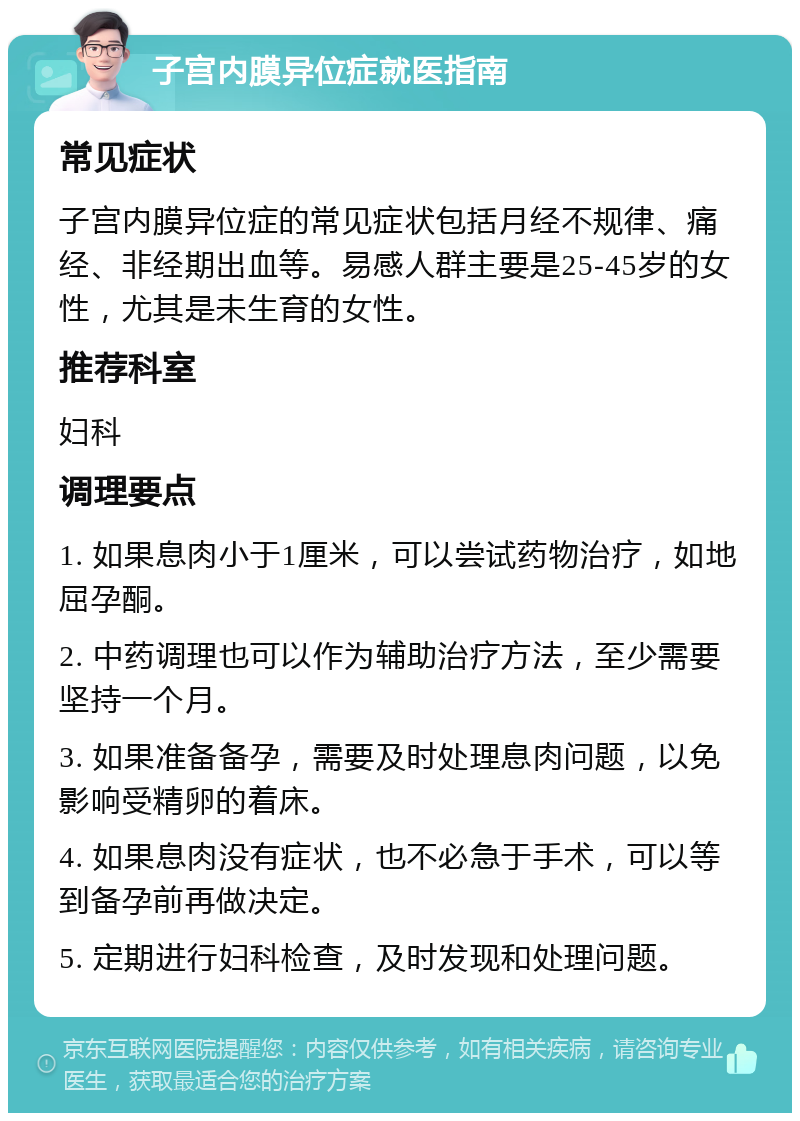 子宫内膜异位症就医指南 常见症状 子宫内膜异位症的常见症状包括月经不规律、痛经、非经期出血等。易感人群主要是25-45岁的女性，尤其是未生育的女性。 推荐科室 妇科 调理要点 1. 如果息肉小于1厘米，可以尝试药物治疗，如地屈孕酮。 2. 中药调理也可以作为辅助治疗方法，至少需要坚持一个月。 3. 如果准备备孕，需要及时处理息肉问题，以免影响受精卵的着床。 4. 如果息肉没有症状，也不必急于手术，可以等到备孕前再做决定。 5. 定期进行妇科检查，及时发现和处理问题。