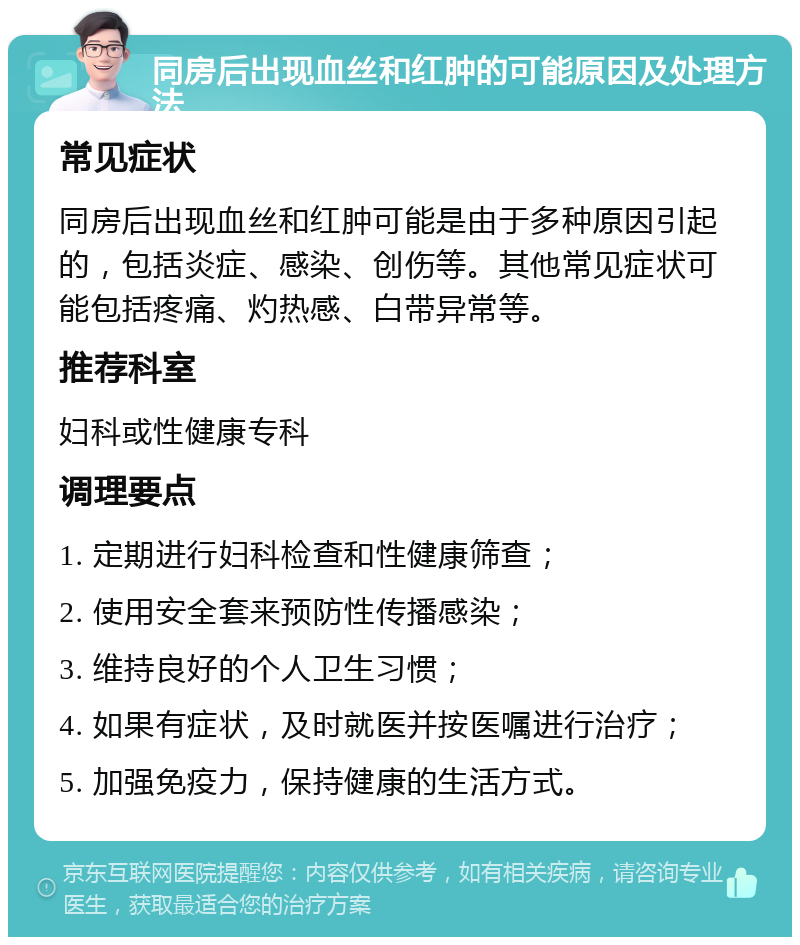 同房后出现血丝和红肿的可能原因及处理方法 常见症状 同房后出现血丝和红肿可能是由于多种原因引起的，包括炎症、感染、创伤等。其他常见症状可能包括疼痛、灼热感、白带异常等。 推荐科室 妇科或性健康专科 调理要点 1. 定期进行妇科检查和性健康筛查； 2. 使用安全套来预防性传播感染； 3. 维持良好的个人卫生习惯； 4. 如果有症状，及时就医并按医嘱进行治疗； 5. 加强免疫力，保持健康的生活方式。