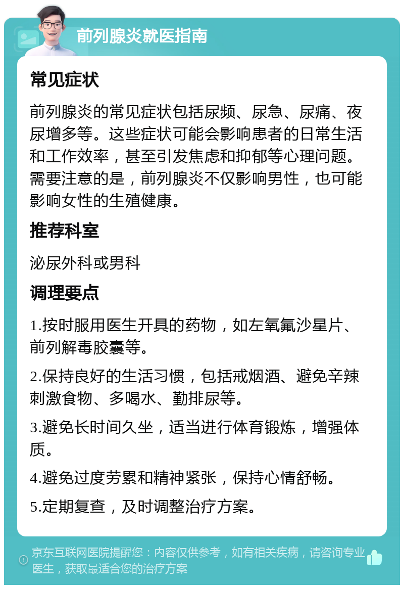 前列腺炎就医指南 常见症状 前列腺炎的常见症状包括尿频、尿急、尿痛、夜尿增多等。这些症状可能会影响患者的日常生活和工作效率，甚至引发焦虑和抑郁等心理问题。需要注意的是，前列腺炎不仅影响男性，也可能影响女性的生殖健康。 推荐科室 泌尿外科或男科 调理要点 1.按时服用医生开具的药物，如左氧氟沙星片、前列解毒胶囊等。 2.保持良好的生活习惯，包括戒烟酒、避免辛辣刺激食物、多喝水、勤排尿等。 3.避免长时间久坐，适当进行体育锻炼，增强体质。 4.避免过度劳累和精神紧张，保持心情舒畅。 5.定期复查，及时调整治疗方案。