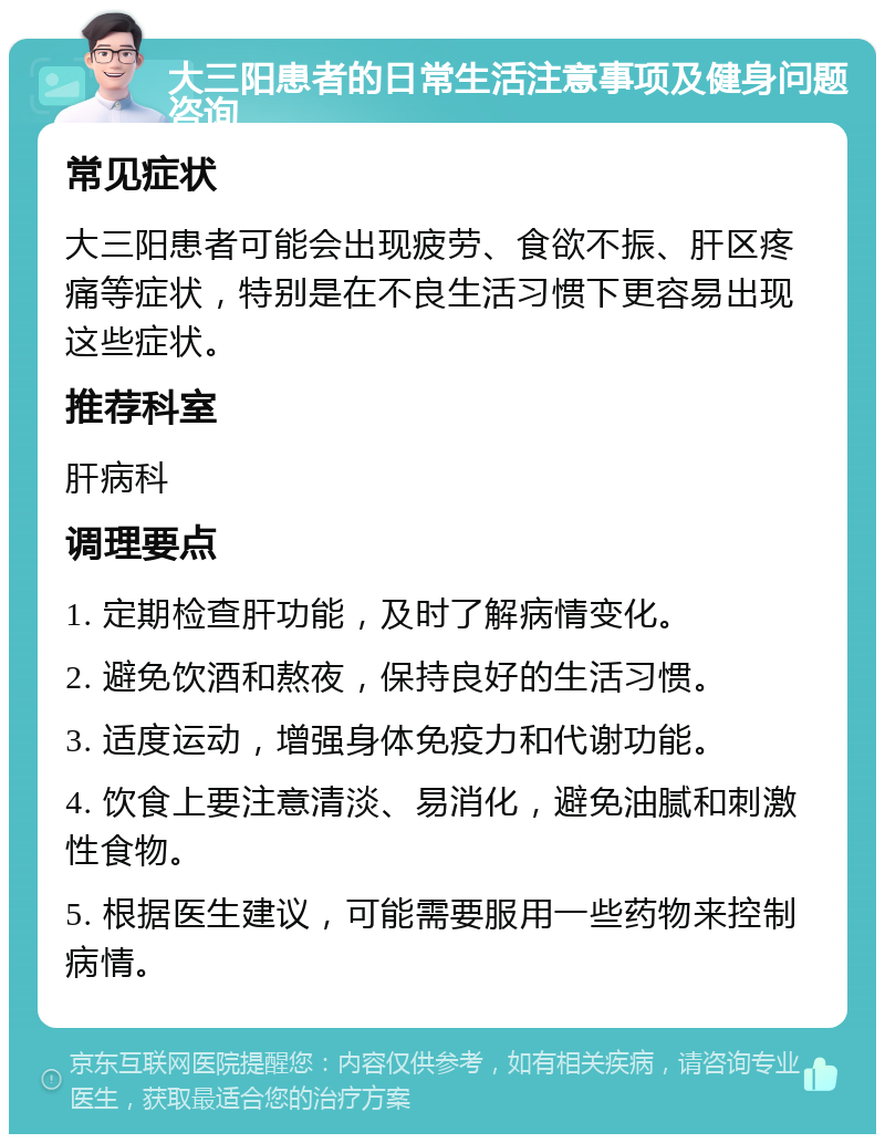 大三阳患者的日常生活注意事项及健身问题咨询 常见症状 大三阳患者可能会出现疲劳、食欲不振、肝区疼痛等症状，特别是在不良生活习惯下更容易出现这些症状。 推荐科室 肝病科 调理要点 1. 定期检查肝功能，及时了解病情变化。 2. 避免饮酒和熬夜，保持良好的生活习惯。 3. 适度运动，增强身体免疫力和代谢功能。 4. 饮食上要注意清淡、易消化，避免油腻和刺激性食物。 5. 根据医生建议，可能需要服用一些药物来控制病情。