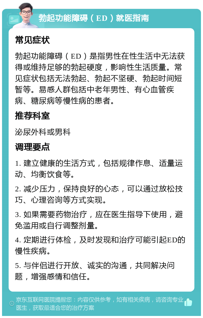 勃起功能障碍（ED）就医指南 常见症状 勃起功能障碍（ED）是指男性在性生活中无法获得或维持足够的勃起硬度，影响性生活质量。常见症状包括无法勃起、勃起不坚硬、勃起时间短暂等。易感人群包括中老年男性、有心血管疾病、糖尿病等慢性病的患者。 推荐科室 泌尿外科或男科 调理要点 1. 建立健康的生活方式，包括规律作息、适量运动、均衡饮食等。 2. 减少压力，保持良好的心态，可以通过放松技巧、心理咨询等方式实现。 3. 如果需要药物治疗，应在医生指导下使用，避免滥用或自行调整剂量。 4. 定期进行体检，及时发现和治疗可能引起ED的慢性疾病。 5. 与伴侣进行开放、诚实的沟通，共同解决问题，增强感情和信任。