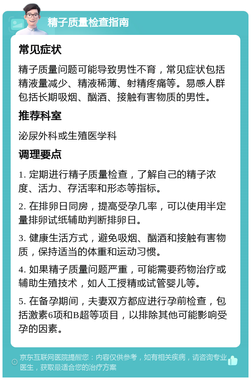 精子质量检查指南 常见症状 精子质量问题可能导致男性不育，常见症状包括精液量减少、精液稀薄、射精疼痛等。易感人群包括长期吸烟、酗酒、接触有害物质的男性。 推荐科室 泌尿外科或生殖医学科 调理要点 1. 定期进行精子质量检查，了解自己的精子浓度、活力、存活率和形态等指标。 2. 在排卵日同房，提高受孕几率，可以使用半定量排卵试纸辅助判断排卵日。 3. 健康生活方式，避免吸烟、酗酒和接触有害物质，保持适当的体重和运动习惯。 4. 如果精子质量问题严重，可能需要药物治疗或辅助生殖技术，如人工授精或试管婴儿等。 5. 在备孕期间，夫妻双方都应进行孕前检查，包括激素6项和B超等项目，以排除其他可能影响受孕的因素。