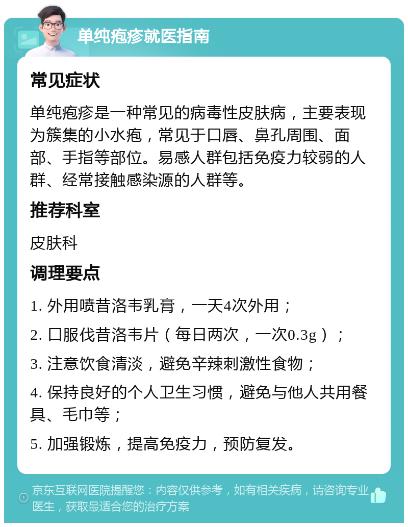 单纯疱疹就医指南 常见症状 单纯疱疹是一种常见的病毒性皮肤病，主要表现为簇集的小水疱，常见于口唇、鼻孔周围、面部、手指等部位。易感人群包括免疫力较弱的人群、经常接触感染源的人群等。 推荐科室 皮肤科 调理要点 1. 外用喷昔洛韦乳膏，一天4次外用； 2. 口服伐昔洛韦片（每日两次，一次0.3g）； 3. 注意饮食清淡，避免辛辣刺激性食物； 4. 保持良好的个人卫生习惯，避免与他人共用餐具、毛巾等； 5. 加强锻炼，提高免疫力，预防复发。