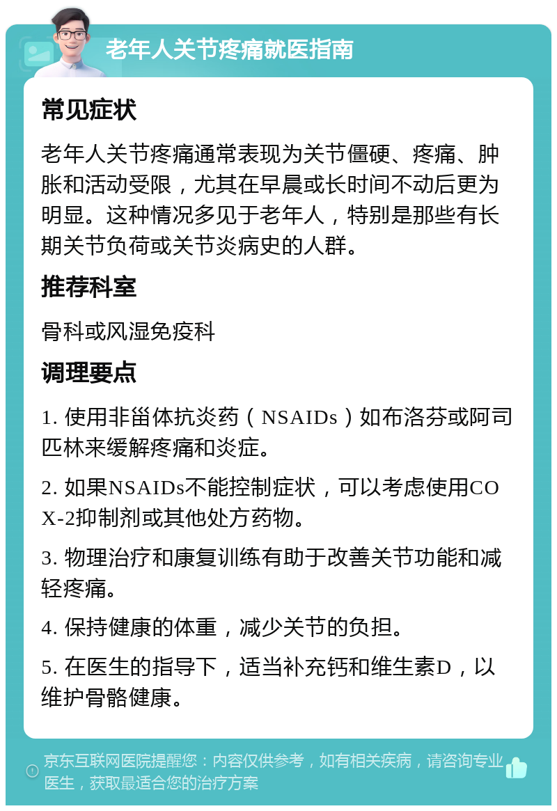 老年人关节疼痛就医指南 常见症状 老年人关节疼痛通常表现为关节僵硬、疼痛、肿胀和活动受限，尤其在早晨或长时间不动后更为明显。这种情况多见于老年人，特别是那些有长期关节负荷或关节炎病史的人群。 推荐科室 骨科或风湿免疫科 调理要点 1. 使用非甾体抗炎药（NSAIDs）如布洛芬或阿司匹林来缓解疼痛和炎症。 2. 如果NSAIDs不能控制症状，可以考虑使用COX-2抑制剂或其他处方药物。 3. 物理治疗和康复训练有助于改善关节功能和减轻疼痛。 4. 保持健康的体重，减少关节的负担。 5. 在医生的指导下，适当补充钙和维生素D，以维护骨骼健康。