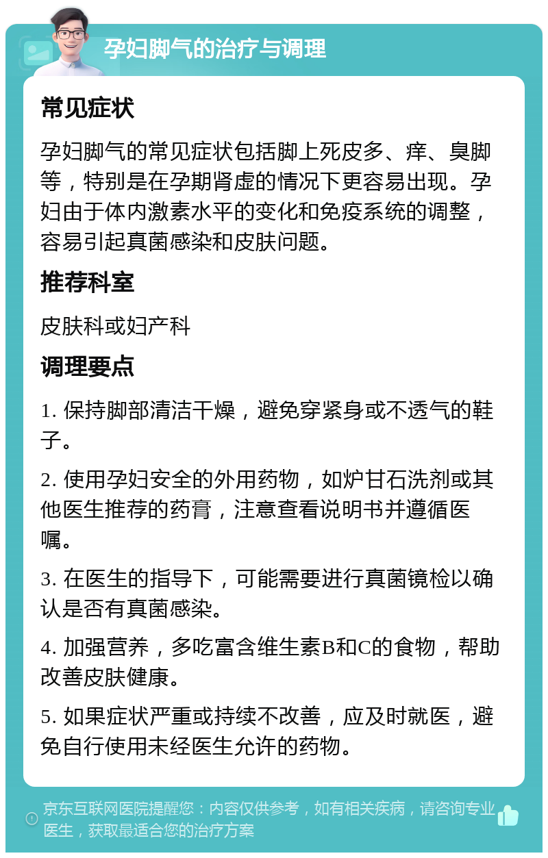 孕妇脚气的治疗与调理 常见症状 孕妇脚气的常见症状包括脚上死皮多、痒、臭脚等，特别是在孕期肾虚的情况下更容易出现。孕妇由于体内激素水平的变化和免疫系统的调整，容易引起真菌感染和皮肤问题。 推荐科室 皮肤科或妇产科 调理要点 1. 保持脚部清洁干燥，避免穿紧身或不透气的鞋子。 2. 使用孕妇安全的外用药物，如炉甘石洗剂或其他医生推荐的药膏，注意查看说明书并遵循医嘱。 3. 在医生的指导下，可能需要进行真菌镜检以确认是否有真菌感染。 4. 加强营养，多吃富含维生素B和C的食物，帮助改善皮肤健康。 5. 如果症状严重或持续不改善，应及时就医，避免自行使用未经医生允许的药物。