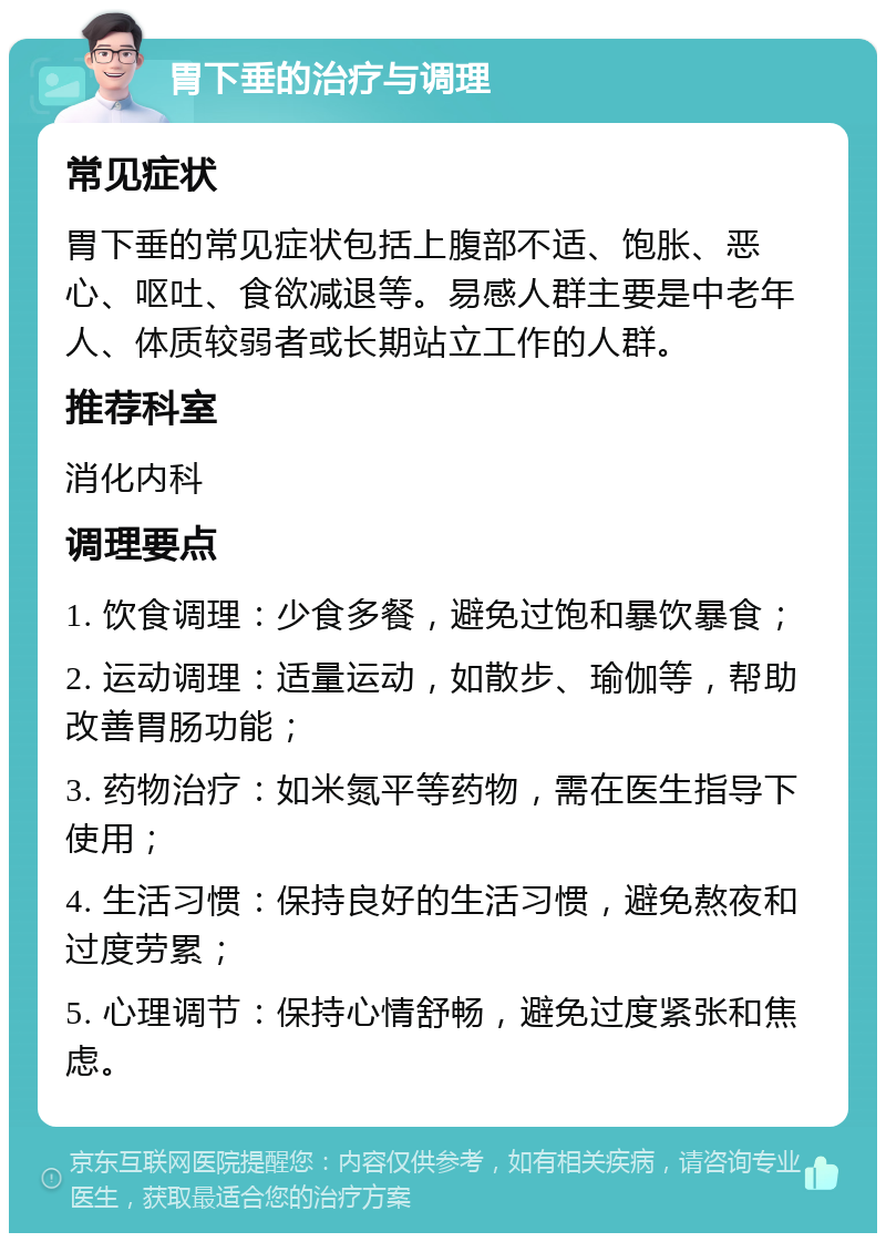 胃下垂的治疗与调理 常见症状 胃下垂的常见症状包括上腹部不适、饱胀、恶心、呕吐、食欲减退等。易感人群主要是中老年人、体质较弱者或长期站立工作的人群。 推荐科室 消化内科 调理要点 1. 饮食调理：少食多餐，避免过饱和暴饮暴食； 2. 运动调理：适量运动，如散步、瑜伽等，帮助改善胃肠功能； 3. 药物治疗：如米氮平等药物，需在医生指导下使用； 4. 生活习惯：保持良好的生活习惯，避免熬夜和过度劳累； 5. 心理调节：保持心情舒畅，避免过度紧张和焦虑。