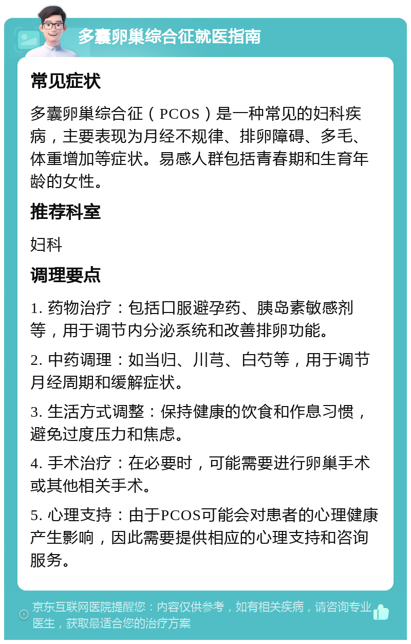 多囊卵巢综合征就医指南 常见症状 多囊卵巢综合征（PCOS）是一种常见的妇科疾病，主要表现为月经不规律、排卵障碍、多毛、体重增加等症状。易感人群包括青春期和生育年龄的女性。 推荐科室 妇科 调理要点 1. 药物治疗：包括口服避孕药、胰岛素敏感剂等，用于调节内分泌系统和改善排卵功能。 2. 中药调理：如当归、川芎、白芍等，用于调节月经周期和缓解症状。 3. 生活方式调整：保持健康的饮食和作息习惯，避免过度压力和焦虑。 4. 手术治疗：在必要时，可能需要进行卵巢手术或其他相关手术。 5. 心理支持：由于PCOS可能会对患者的心理健康产生影响，因此需要提供相应的心理支持和咨询服务。