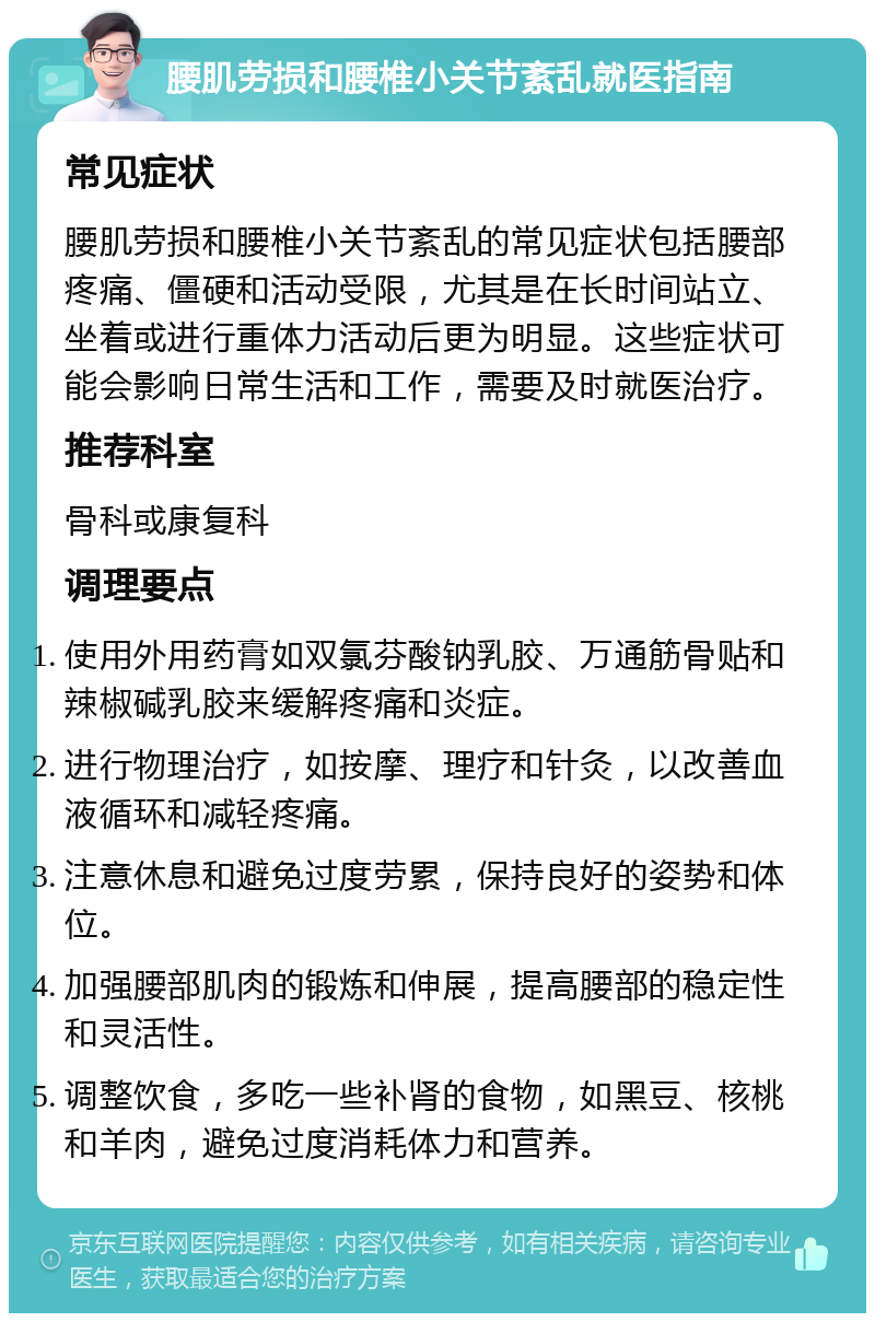 腰肌劳损和腰椎小关节紊乱就医指南 常见症状 腰肌劳损和腰椎小关节紊乱的常见症状包括腰部疼痛、僵硬和活动受限，尤其是在长时间站立、坐着或进行重体力活动后更为明显。这些症状可能会影响日常生活和工作，需要及时就医治疗。 推荐科室 骨科或康复科 调理要点 使用外用药膏如双氯芬酸钠乳胶、万通筋骨贴和辣椒碱乳胶来缓解疼痛和炎症。 进行物理治疗，如按摩、理疗和针灸，以改善血液循环和减轻疼痛。 注意休息和避免过度劳累，保持良好的姿势和体位。 加强腰部肌肉的锻炼和伸展，提高腰部的稳定性和灵活性。 调整饮食，多吃一些补肾的食物，如黑豆、核桃和羊肉，避免过度消耗体力和营养。