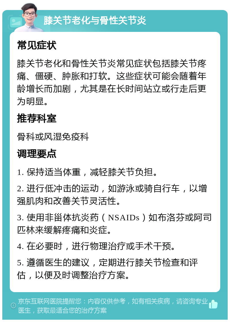 膝关节老化与骨性关节炎 常见症状 膝关节老化和骨性关节炎常见症状包括膝关节疼痛、僵硬、肿胀和打软。这些症状可能会随着年龄增长而加剧，尤其是在长时间站立或行走后更为明显。 推荐科室 骨科或风湿免疫科 调理要点 1. 保持适当体重，减轻膝关节负担。 2. 进行低冲击的运动，如游泳或骑自行车，以增强肌肉和改善关节灵活性。 3. 使用非甾体抗炎药（NSAIDs）如布洛芬或阿司匹林来缓解疼痛和炎症。 4. 在必要时，进行物理治疗或手术干预。 5. 遵循医生的建议，定期进行膝关节检查和评估，以便及时调整治疗方案。