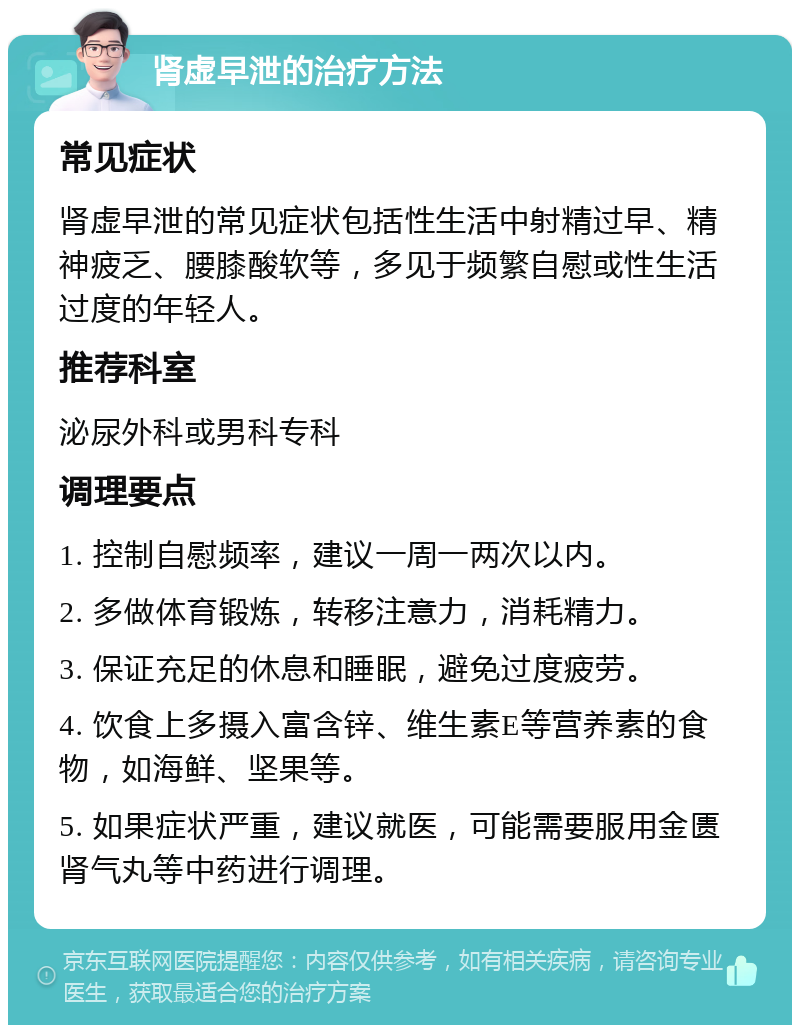 肾虚早泄的治疗方法 常见症状 肾虚早泄的常见症状包括性生活中射精过早、精神疲乏、腰膝酸软等，多见于频繁自慰或性生活过度的年轻人。 推荐科室 泌尿外科或男科专科 调理要点 1. 控制自慰频率，建议一周一两次以内。 2. 多做体育锻炼，转移注意力，消耗精力。 3. 保证充足的休息和睡眠，避免过度疲劳。 4. 饮食上多摄入富含锌、维生素E等营养素的食物，如海鲜、坚果等。 5. 如果症状严重，建议就医，可能需要服用金匮肾气丸等中药进行调理。