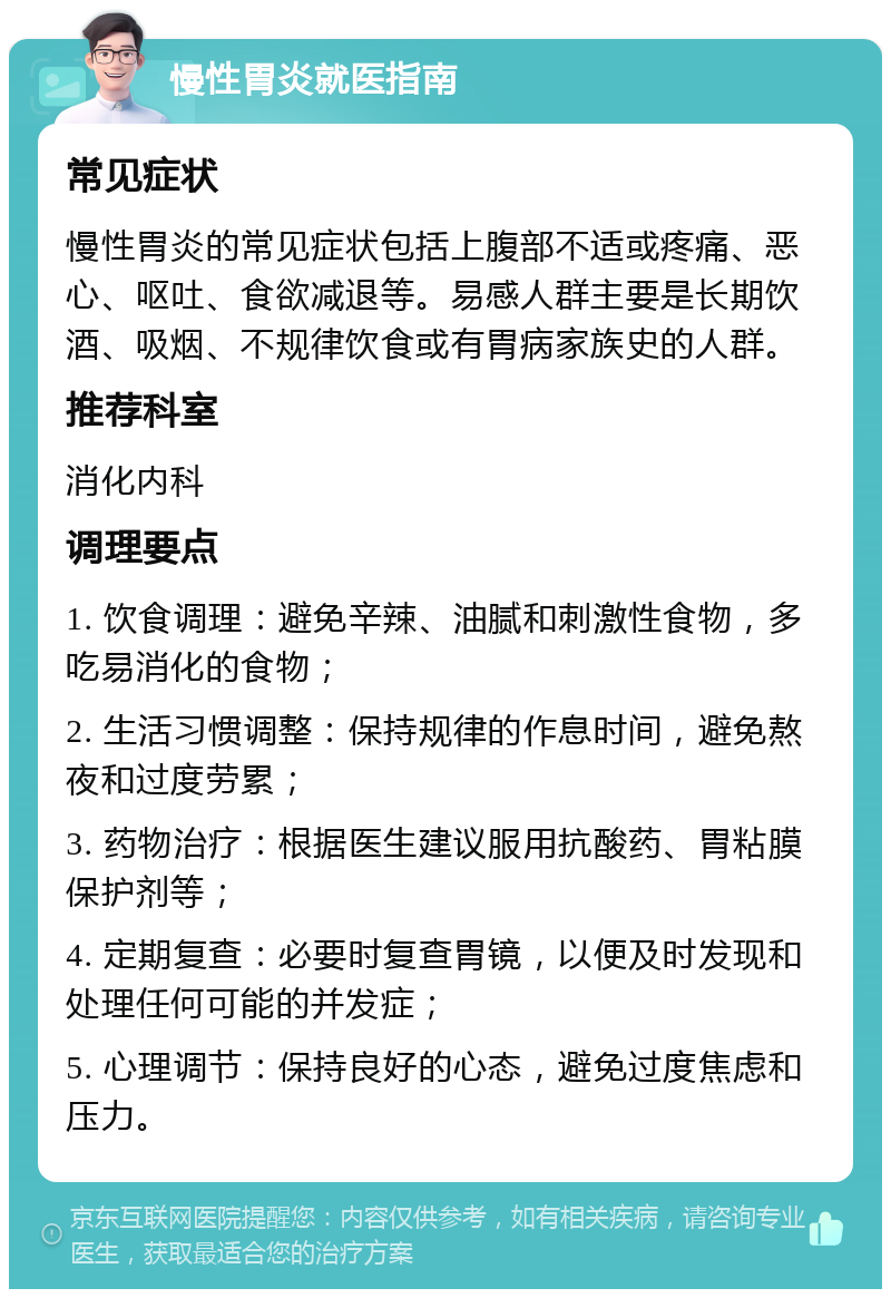 慢性胃炎就医指南 常见症状 慢性胃炎的常见症状包括上腹部不适或疼痛、恶心、呕吐、食欲减退等。易感人群主要是长期饮酒、吸烟、不规律饮食或有胃病家族史的人群。 推荐科室 消化内科 调理要点 1. 饮食调理：避免辛辣、油腻和刺激性食物，多吃易消化的食物； 2. 生活习惯调整：保持规律的作息时间，避免熬夜和过度劳累； 3. 药物治疗：根据医生建议服用抗酸药、胃粘膜保护剂等； 4. 定期复查：必要时复查胃镜，以便及时发现和处理任何可能的并发症； 5. 心理调节：保持良好的心态，避免过度焦虑和压力。