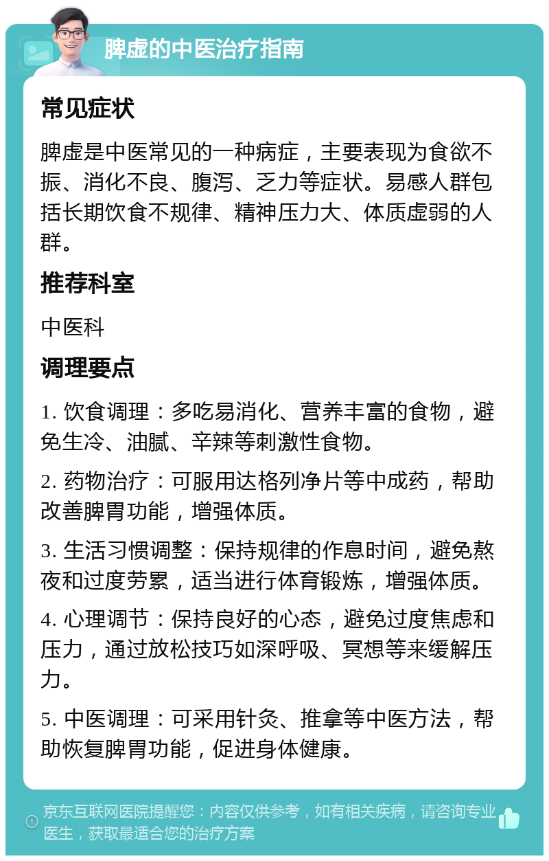 脾虚的中医治疗指南 常见症状 脾虚是中医常见的一种病症，主要表现为食欲不振、消化不良、腹泻、乏力等症状。易感人群包括长期饮食不规律、精神压力大、体质虚弱的人群。 推荐科室 中医科 调理要点 1. 饮食调理：多吃易消化、营养丰富的食物，避免生冷、油腻、辛辣等刺激性食物。 2. 药物治疗：可服用达格列净片等中成药，帮助改善脾胃功能，增强体质。 3. 生活习惯调整：保持规律的作息时间，避免熬夜和过度劳累，适当进行体育锻炼，增强体质。 4. 心理调节：保持良好的心态，避免过度焦虑和压力，通过放松技巧如深呼吸、冥想等来缓解压力。 5. 中医调理：可采用针灸、推拿等中医方法，帮助恢复脾胃功能，促进身体健康。