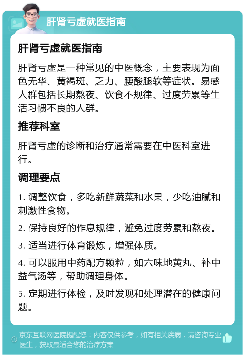 肝肾亏虚就医指南 肝肾亏虚就医指南 肝肾亏虚是一种常见的中医概念，主要表现为面色无华、黄褐斑、乏力、腰酸腿软等症状。易感人群包括长期熬夜、饮食不规律、过度劳累等生活习惯不良的人群。 推荐科室 肝肾亏虚的诊断和治疗通常需要在中医科室进行。 调理要点 1. 调整饮食，多吃新鲜蔬菜和水果，少吃油腻和刺激性食物。 2. 保持良好的作息规律，避免过度劳累和熬夜。 3. 适当进行体育锻炼，增强体质。 4. 可以服用中药配方颗粒，如六味地黄丸、补中益气汤等，帮助调理身体。 5. 定期进行体检，及时发现和处理潜在的健康问题。