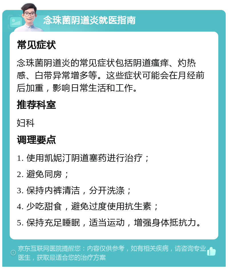 念珠菌阴道炎就医指南 常见症状 念珠菌阴道炎的常见症状包括阴道瘙痒、灼热感、白带异常增多等。这些症状可能会在月经前后加重，影响日常生活和工作。 推荐科室 妇科 调理要点 1. 使用凯妮汀阴道塞药进行治疗； 2. 避免同房； 3. 保持内裤清洁，分开洗涤； 4. 少吃甜食，避免过度使用抗生素； 5. 保持充足睡眠，适当运动，增强身体抵抗力。