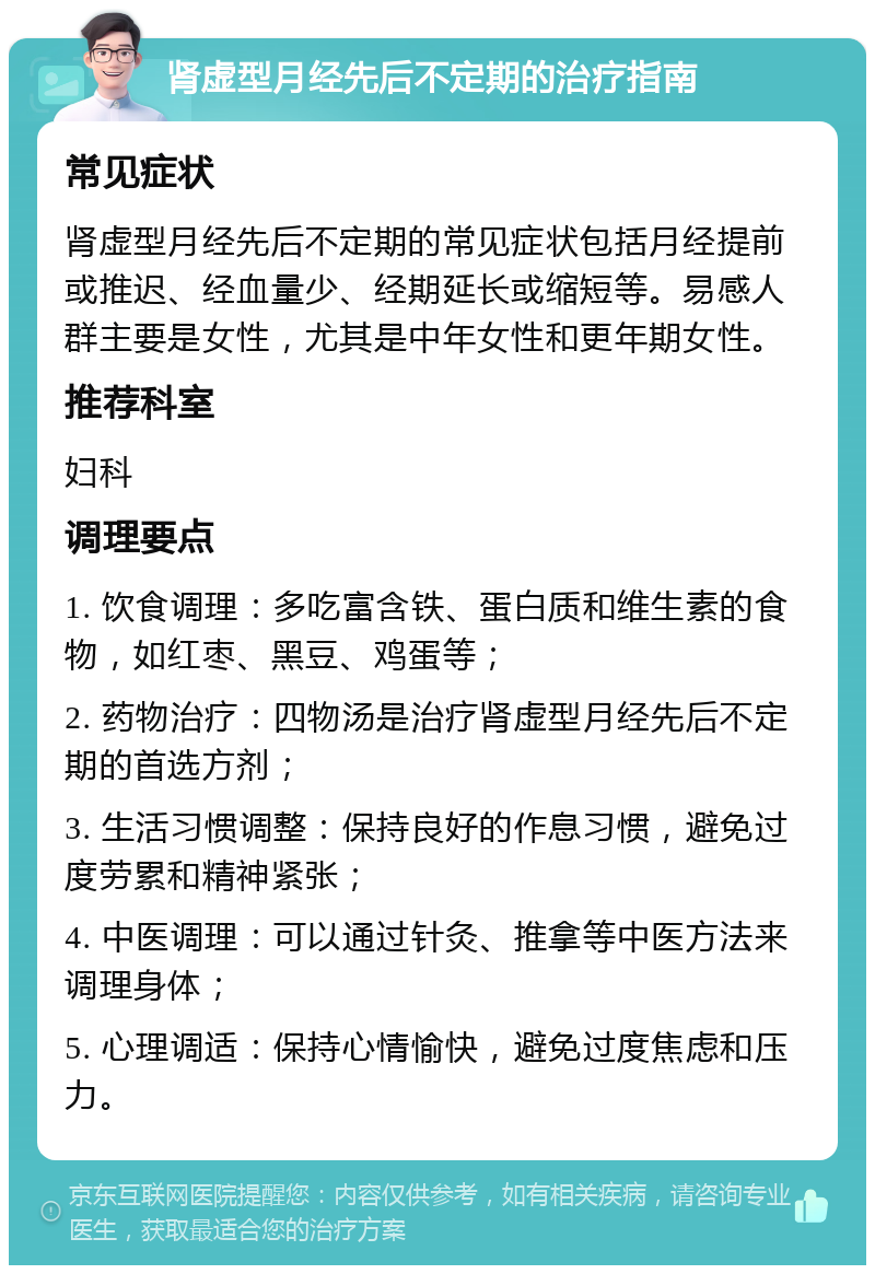 肾虚型月经先后不定期的治疗指南 常见症状 肾虚型月经先后不定期的常见症状包括月经提前或推迟、经血量少、经期延长或缩短等。易感人群主要是女性，尤其是中年女性和更年期女性。 推荐科室 妇科 调理要点 1. 饮食调理：多吃富含铁、蛋白质和维生素的食物，如红枣、黑豆、鸡蛋等； 2. 药物治疗：四物汤是治疗肾虚型月经先后不定期的首选方剂； 3. 生活习惯调整：保持良好的作息习惯，避免过度劳累和精神紧张； 4. 中医调理：可以通过针灸、推拿等中医方法来调理身体； 5. 心理调适：保持心情愉快，避免过度焦虑和压力。